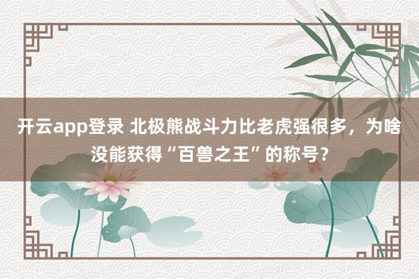 开云app登录 北极熊战斗力比老虎强很多，为啥没能获得“百兽之王”的称号？