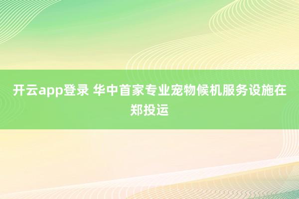 开云app登录 华中首家专业宠物候机服务设施在郑投运