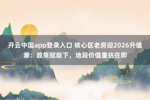 开云中国app登录入口 核心区老房迎2026升值潮：政策赋能下，地段价值重估在即