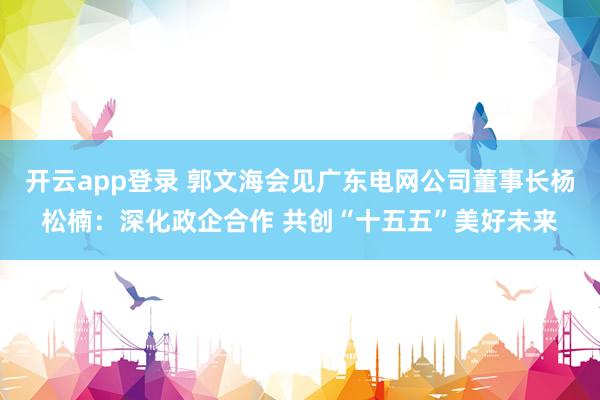 开云app登录 郭文海会见广东电网公司董事长杨松楠：深化政企合作 共创“十五五”美好未来