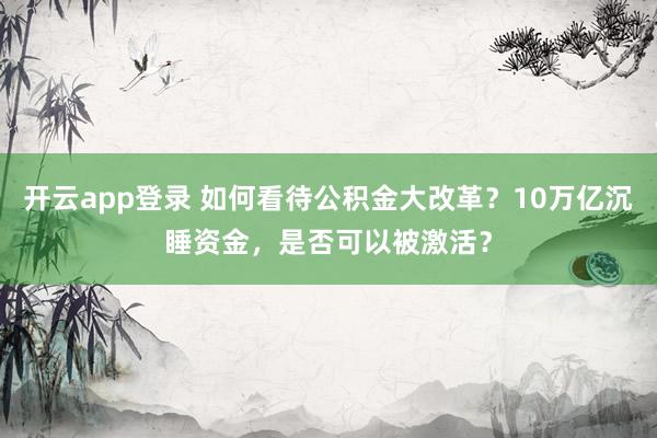 开云app登录 如何看待公积金大改革？10万亿沉睡资金，是否可以被激活？