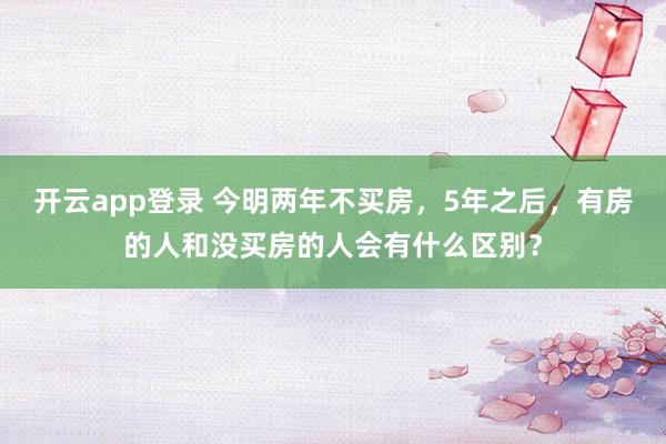 开云app登录 今明两年不买房，5年之后，有房的人和没买房的人会有什么区别？