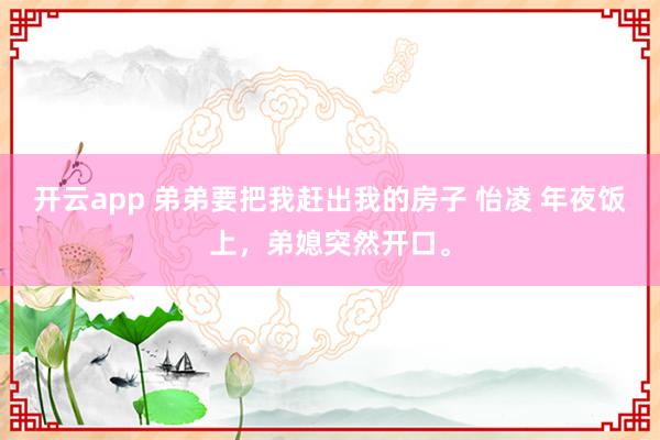 开云app 弟弟要把我赶出我的房子 怡凌 年夜饭上，弟媳突然开口。