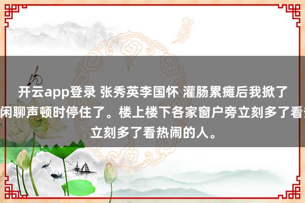 开云app登录 张秀英李国怀 灌肠累瘫后我掀了好人的底 闲聊声顿时停住了。楼上楼下各家窗户旁立刻多了看热闹的人。