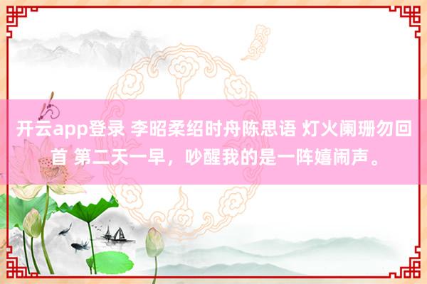 开云app登录 李昭柔绍时舟陈思语 灯火阑珊勿回首 第二天一早，吵醒我的是一阵嬉闹声。