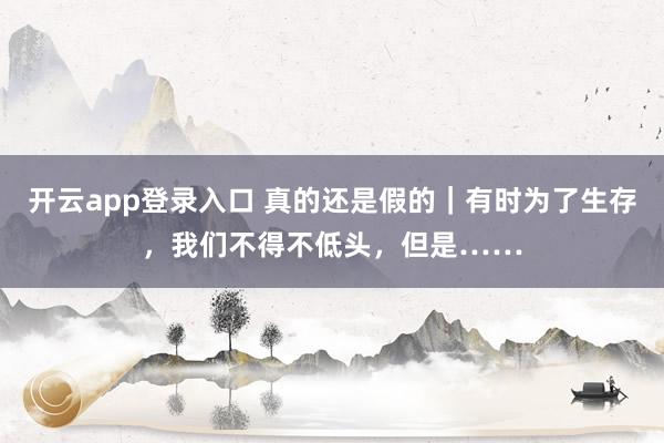开云app登录入口 真的还是假的|有时为了生存,我们不得不低头,但是……