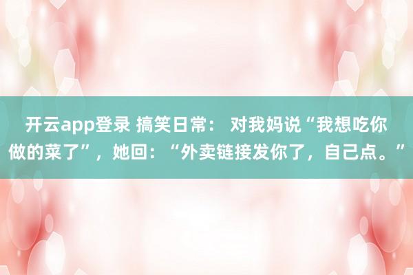 开云app登录 搞笑日常： 对我妈说“我想吃你做的菜了”，她回：“外卖链接发你了，自己点。”