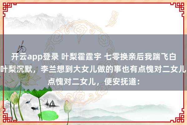 开云app登录 叶梨霍霆宇 七零换亲后我踹飞白眼狼全家 见叶梨沉默，李兰想到大女儿做的事也有点愧对二女儿，便安抚道：