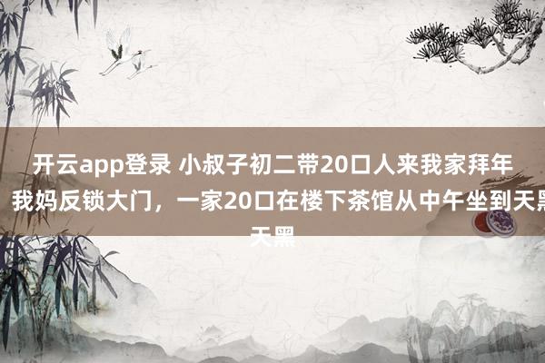 开云app登录 小叔子初二带20口人来我家拜年，我妈反锁大门，一家20口在楼下茶馆从中午坐到天黑