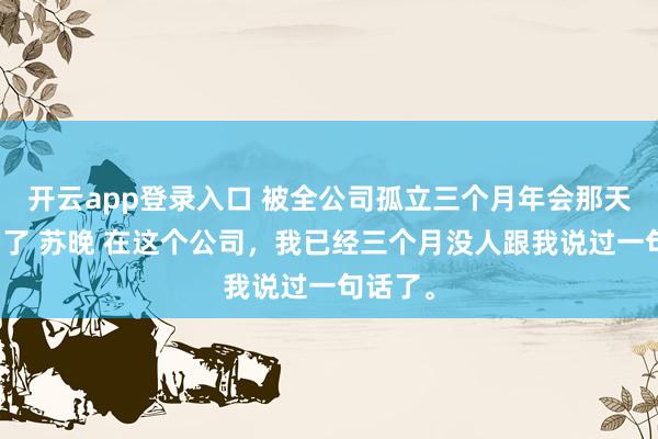开云app登录入口 被全公司孤立三个月年会那天我上台了 苏晚 在这个公司,我已经三个月没人跟我说过一句话了。