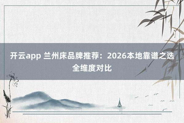 开云app 兰州床品牌推荐：2026本地靠谱之选全维度对比