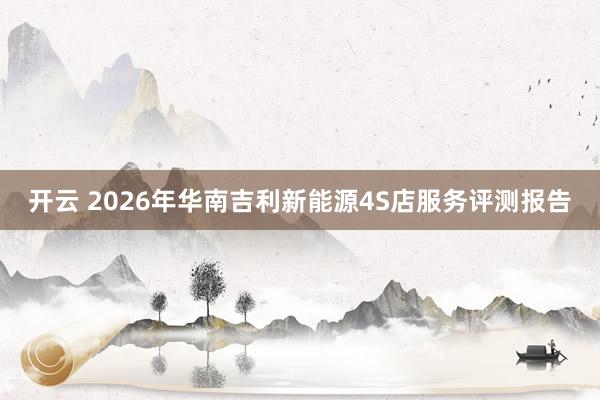 开云 2026年华南吉利新能源4S店服务评测报告