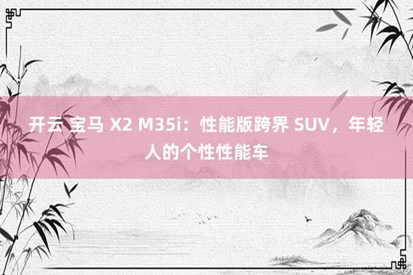 开云 宝马 X2 M35i：性能版跨界 SUV，年轻人的个性性能车