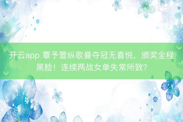 开云app 覃予萱纵歌曼夺冠无喜悦,颁奖全程黑脸!连续两战女单失常所致?