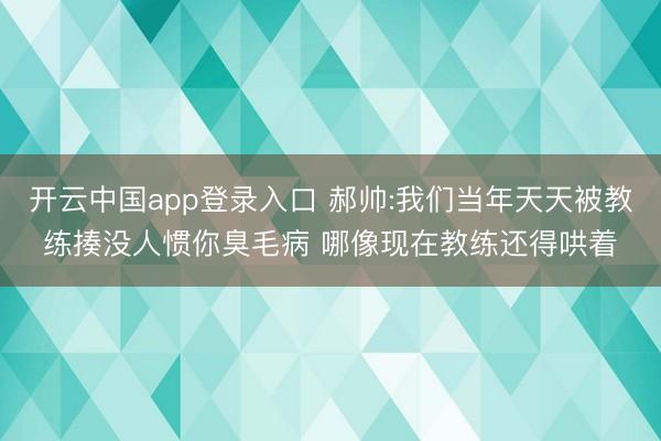 开云中国app登录入口 郝帅:我们当年天天被教练揍没人惯你臭毛病 哪像现在教练还得哄着