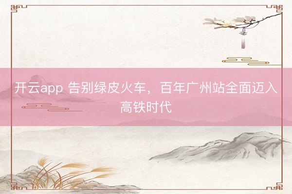 开云app 告别绿皮火车，百年广州站全面迈入高铁时代