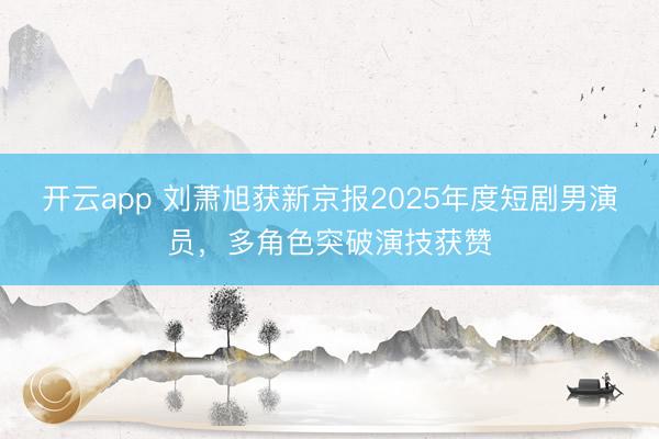 开云app 刘萧旭获新京报2025年度短剧男演员，多角色突破演技获赞