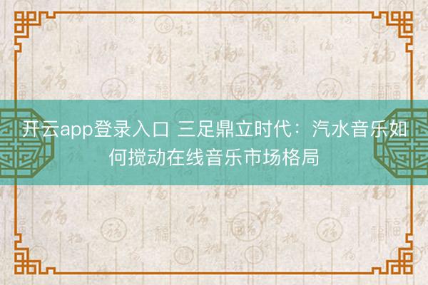 开云app登录入口 三足鼎立时代：汽水音乐如何搅动在线音乐市场格局