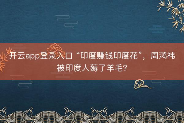 开云app登录入口 “印度赚钱印度花”,周鸿祎被印度人薅了羊毛?