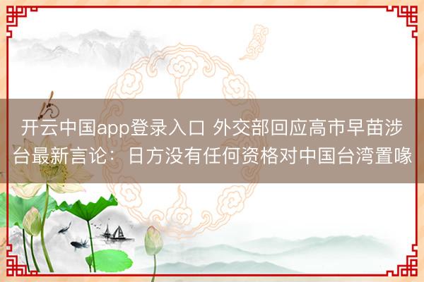 开云中国app登录入口 外交部回应高市早苗涉台最新言论:日方没有任何资格对中国台湾置喙
