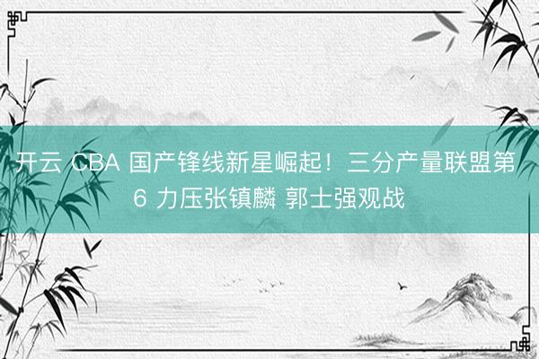 开云 CBA 国产锋线新星崛起！三分产量联盟第 6 力压张镇麟 郭士强观战