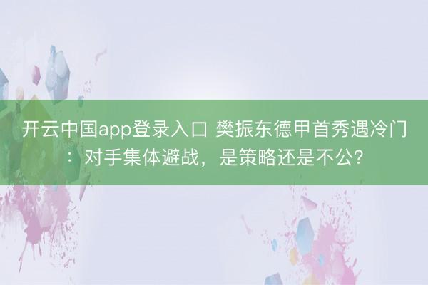 开云中国app登录入口 樊振东德甲首秀遇冷门：对手集体避战，是策略还是不公？