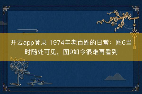 开云app登录 1974年老百姓的日常:图6当时随处可见,图9如今很难再看到