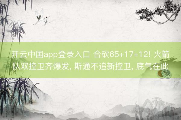 开云中国app登录入口 合砍65+17+12! 火箭队双控卫齐爆发， 斯通不追新控卫， 底气在此
