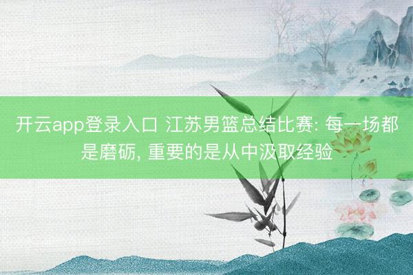 开云app登录入口 江苏男篮总结比赛: 每一场都是磨砺, 重要的是从中汲取经验