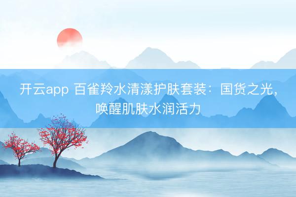 开云app 百雀羚水清漾护肤套装：国货之光，唤醒肌肤水润活力