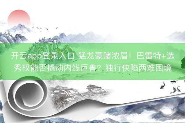 开云app登录入口 猛龙豪赌浓眉！巴雷特+选秀权能否撬动内线巨兽？独行侠陷两难困境
