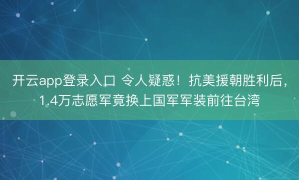 开云app登录入口 令人疑惑！抗美援朝胜利后，1.4万志愿军竟换上国军军装前往台湾