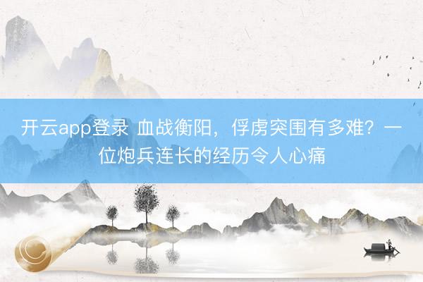 开云app登录 血战衡阳，俘虏突围有多难？一位炮兵连长的经历令人心痛