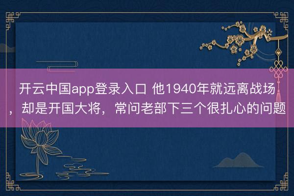 开云中国app登录入口 他1940年就远离战场,却是开国大将,常问老部下三个很扎心的问题