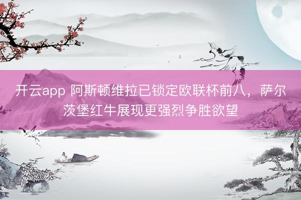 开云app 阿斯顿维拉已锁定欧联杯前八,萨尔茨堡红牛展现更强烈争胜欲望