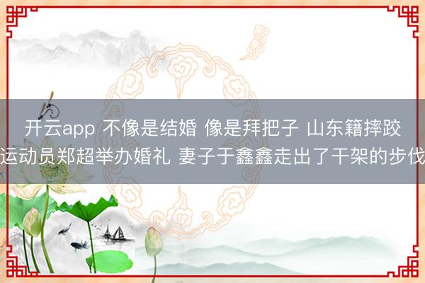 开云app 不像是结婚 像是拜把子 山东籍摔跤运动员郑超举办婚礼 妻子于鑫鑫走出了干架的步伐