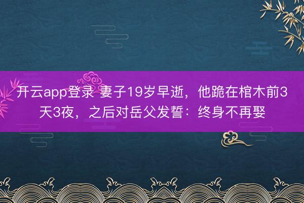 开云app登录 妻子19岁早逝，他跪在棺木前3天3夜，之后对岳父发誓：终身不再娶