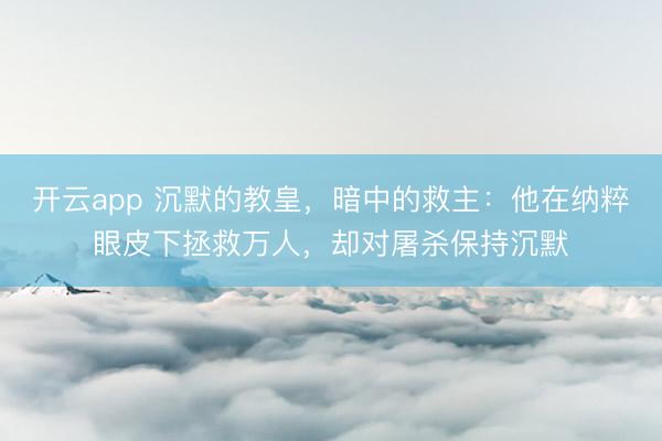 开云app 沉默的教皇,暗中的救主:他在纳粹眼皮下拯救万人,却对屠杀保持沉默