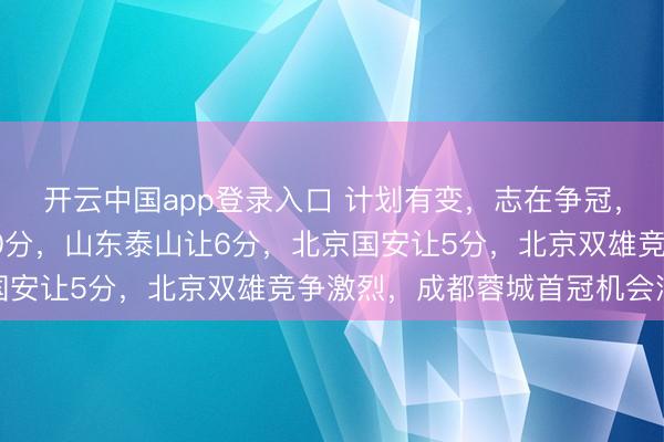 开云中国app登录入口 计划有变,志在争冠,竞争对手上海申花让10分,山东泰山让6分,北京国安让5分,北京双雄竞争激烈,成都蓉城首冠机会浮现