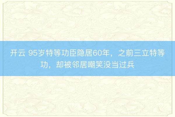 开云 95岁特等功臣隐居60年，之前三立特等功，却被邻居嘲笑没当过兵
