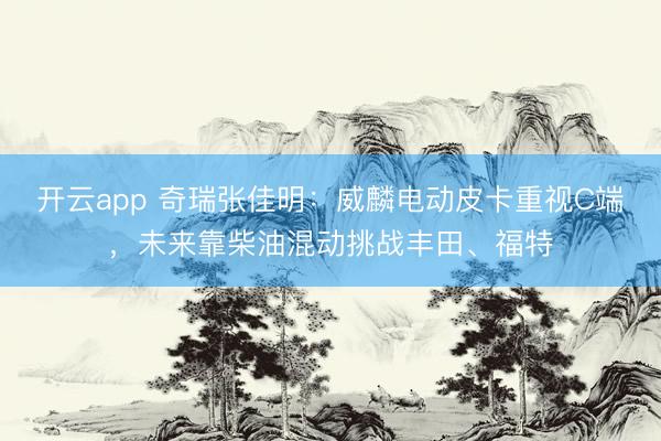 开云app 奇瑞张佳明：威麟电动皮卡重视C端，未来靠柴油混动挑战丰田、福特