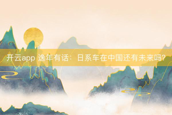 开云app 逸年有话：日系车在中国还有未来吗？