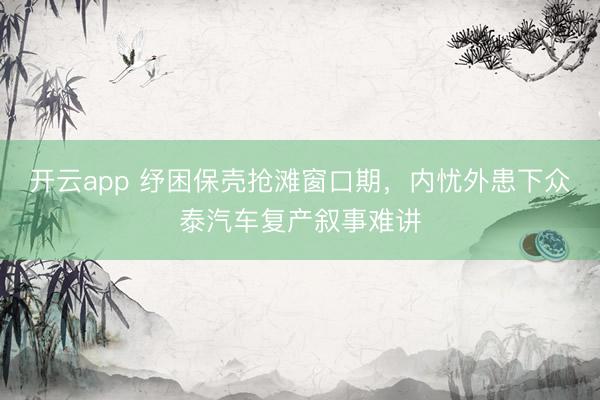 开云app 纾困保壳抢滩窗口期，内忧外患下众泰汽车复产叙事难讲