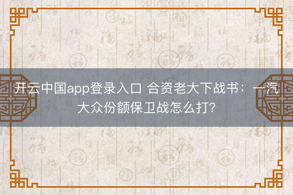 开云中国app登录入口 合资老大下战书：一汽大众份额保卫战怎么打？