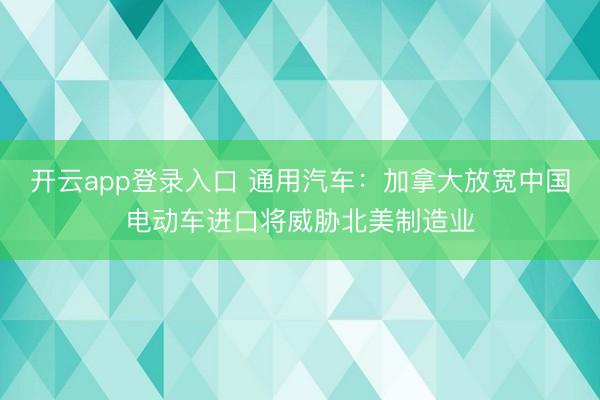 开云app登录入口 通用汽车：加拿大放宽中国电动车进口将威胁北美制造业