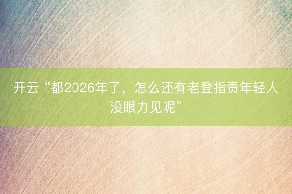开云 “都2026年了，怎么还有老登指责年轻人没眼力见呢”