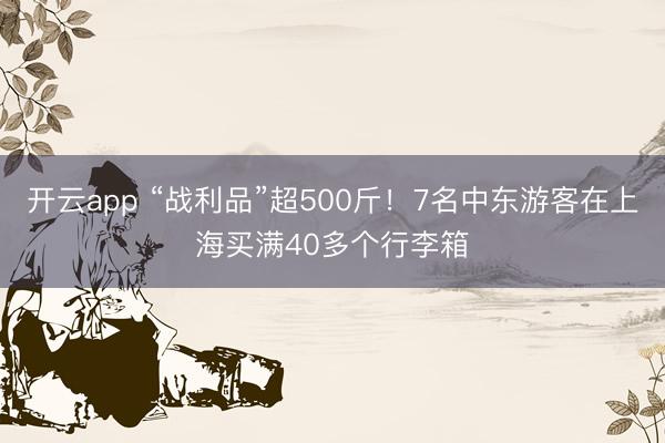 开云app “战利品”超500斤！7名中东游客在上海买满40多个行李箱