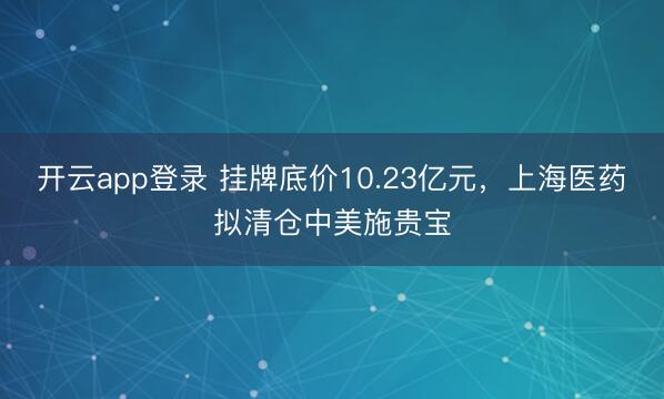 开云app登录 挂牌底价10.23亿元，上海医药拟清仓中美施贵宝