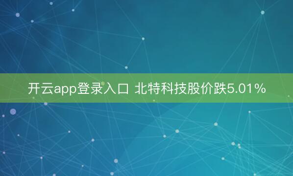 开云app登录入口 北特科技股价跌5.01%