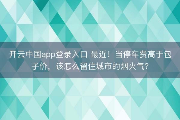 开云中国app登录入口 最近！当停车费高于包子价，该怎么留住城市的烟火气？